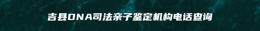 吉县DNA司法亲子鉴定机构电话查询