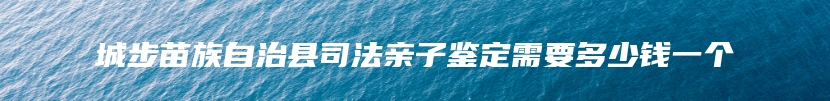 城步苗族自治县司法亲子鉴定需要多少钱一个