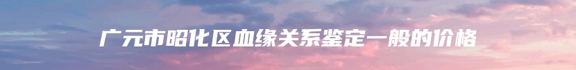 广元市昭化区血缘关系鉴定一般的价格