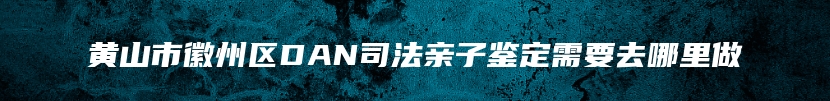 黄山市徽州区DAN司法亲子鉴定需要去哪里做