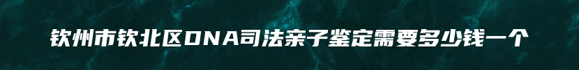 钦州市钦北区DNA司法亲子鉴定需要多少钱一个