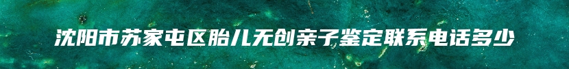 沈阳市苏家屯区胎儿无创亲子鉴定联系电话多少