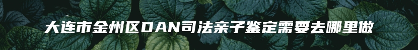 大连市金州区DAN司法亲子鉴定需要去哪里做