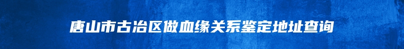 唐山市古冶区做血缘关系鉴定地址查询
