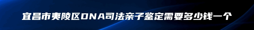 宜昌市夷陵区DNA司法亲子鉴定需要多少钱一个