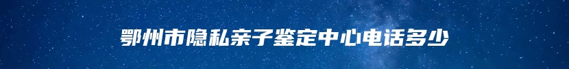 鄂州市隐私亲子鉴定中心电话多少