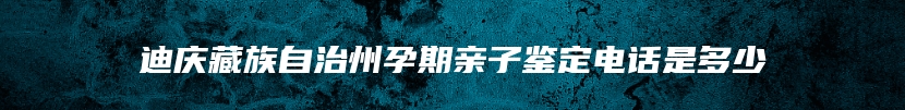 迪庆藏族自治州孕期亲子鉴定电话是多少