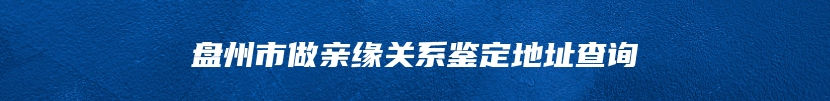 盘州市做亲缘关系鉴定地址查询