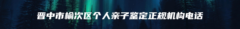 晋中市榆次区个人亲子鉴定正规机构电话