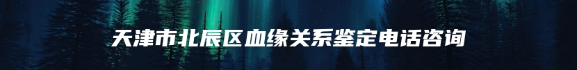 天津市北辰区血缘关系鉴定电话咨询