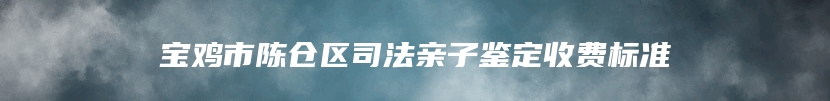 宝鸡市陈仓区司法亲子鉴定收费标准