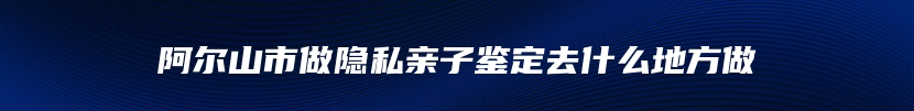 阿尔山市做隐私亲子鉴定去什么地方做