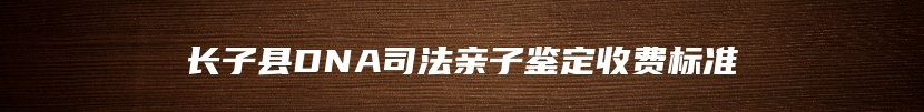 长子县DNA司法亲子鉴定收费标准