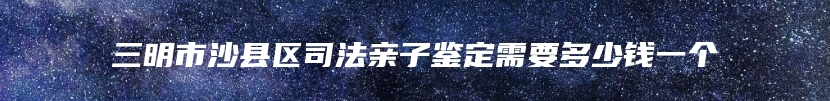 三明市沙县区司法亲子鉴定需要多少钱一个