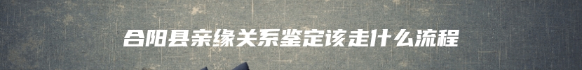 合阳县亲缘关系鉴定该走什么流程