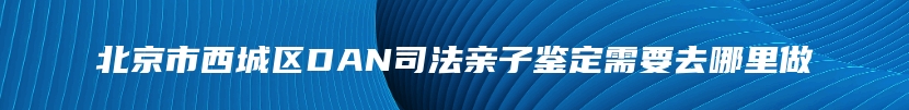 北京市西城区DAN司法亲子鉴定需要去哪里做