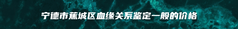 宁德市蕉城区血缘关系鉴定一般的价格