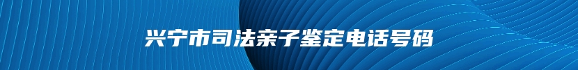 兴宁市司法亲子鉴定电话号码