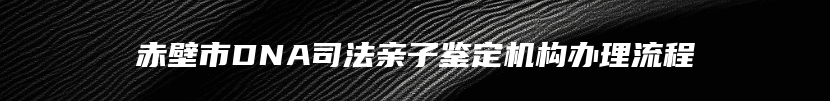 赤壁市DNA司法亲子鉴定机构办理流程