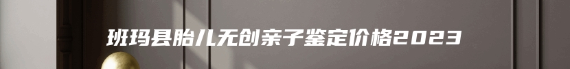 班玛县胎儿无创亲子鉴定价格2023