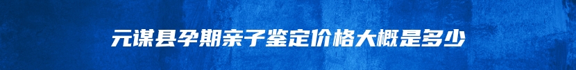 元谋县孕期亲子鉴定价格大概是多少