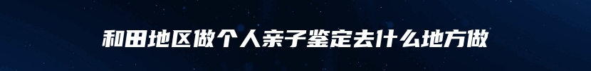 和田地区做个人亲子鉴定去什么地方做