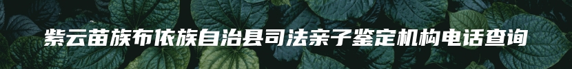 紫云苗族布依族自治县司法亲子鉴定机构电话查询