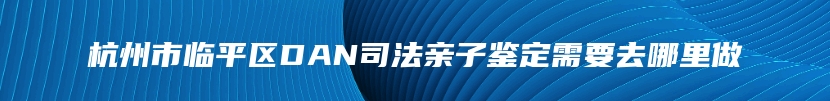 杭州市临平区DAN司法亲子鉴定需要去哪里做