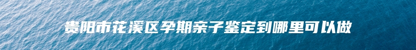 贵阳市花溪区孕期亲子鉴定到哪里可以做