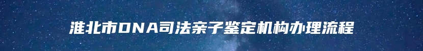 淮北市DNA司法亲子鉴定机构办理流程