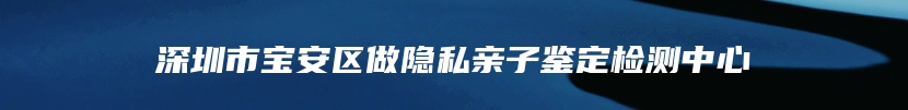 深圳市宝安区做隐私亲子鉴定检测中心