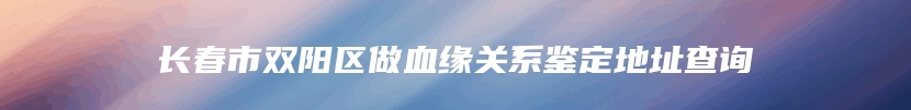 长春市双阳区做血缘关系鉴定地址查询