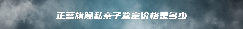 正蓝旗隐私亲子鉴定价格是多少