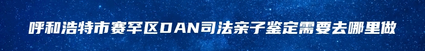 呼和浩特市赛罕区DAN司法亲子鉴定需要去哪里做