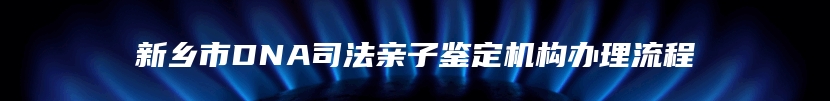 新乡市DNA司法亲子鉴定机构办理流程