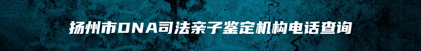 扬州市DNA司法亲子鉴定机构电话查询