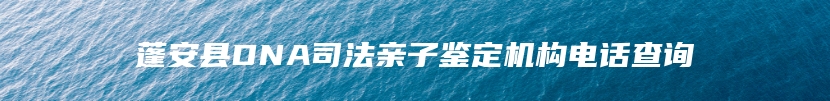 蓬安县DNA司法亲子鉴定机构电话查询
