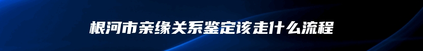 根河市亲缘关系鉴定该走什么流程