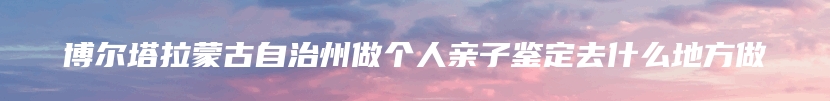 博尔塔拉蒙古自治州做个人亲子鉴定去什么地方做
