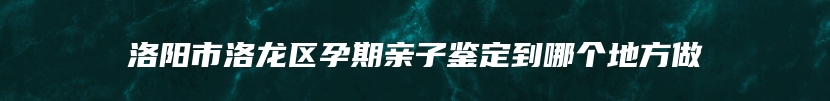 洛阳市洛龙区孕期亲子鉴定到哪个地方做
