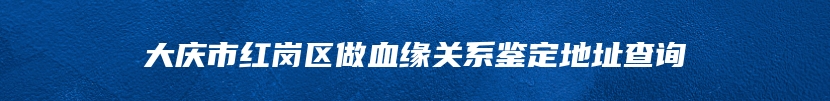 大庆市红岗区做血缘关系鉴定地址查询