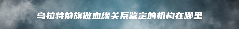 乌拉特前旗做血缘关系鉴定的机构在哪里