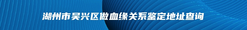 湖州市吴兴区做血缘关系鉴定地址查询