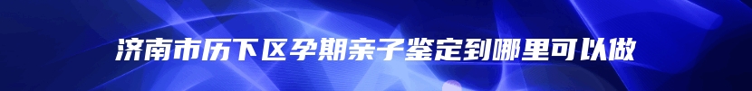 济南市历下区孕期亲子鉴定到哪里可以做