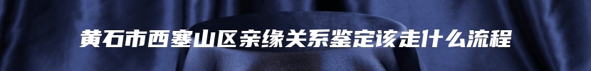 黄石市西塞山区亲缘关系鉴定该走什么流程