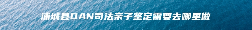 浦城县DAN司法亲子鉴定需要去哪里做