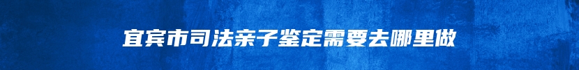 宜宾市司法亲子鉴定需要去哪里做