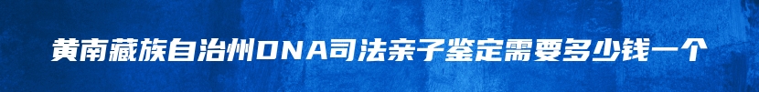 黄南藏族自治州DNA司法亲子鉴定需要多少钱一个