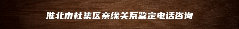 淮北市杜集区亲缘关系鉴定电话咨询
