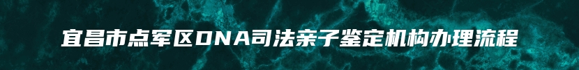 宜昌市点军区DNA司法亲子鉴定机构办理流程